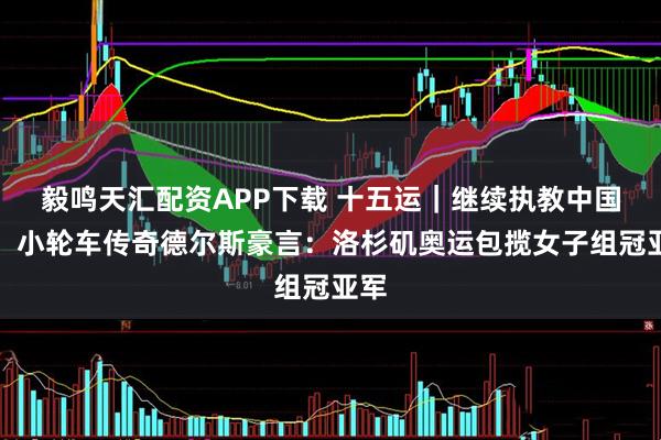 毅鸣天汇配资APP下载 十五运｜继续执教中国队，小轮车传奇德尔斯豪言：洛杉矶奥运包揽女子组冠亚军