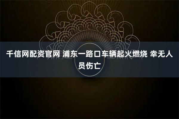 千信网配资官网 浦东一路口车辆起火燃烧 幸无人员伤亡