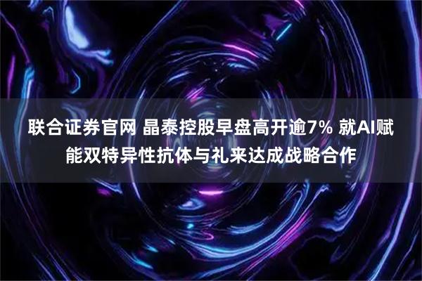 联合证券官网 晶泰控股早盘高开逾7% 就AI赋能双特异性抗体与礼来达成战略合作
