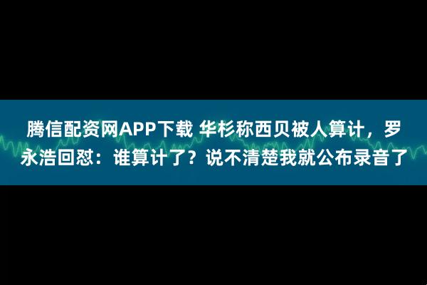 腾信配资网APP下载 华杉称西贝被人算计，罗永浩回怼：谁算计了？说不清楚我就公布录音了