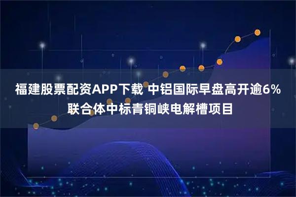 福建股票配资APP下载 中铝国际早盘高开逾6% 联合体中标青铜峡电解槽项目