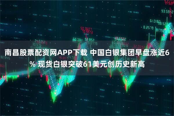 南昌股票配资网APP下载 中国白银集团早盘涨近6% 现货白银突破61美元创历史新高