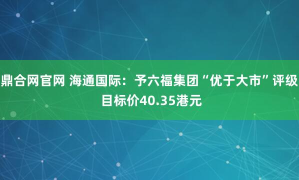 鼎合网官网 海通国际：予六福集团“优于大市”评级 目标价40.35港元
