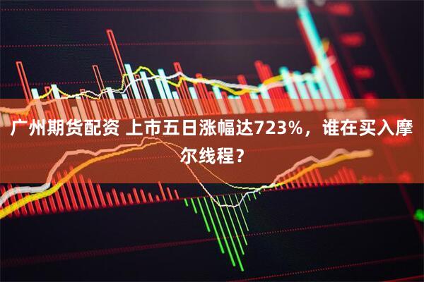 广州期货配资 上市五日涨幅达723%，谁在买入摩尔线程？