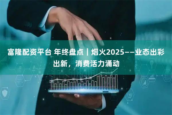 富隆配资平台 年终盘点｜烟火2025——业态出彩出新，消费活力涌动