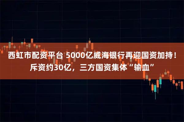 西虹市配资平台 5000亿威海银行再迎国资加持！斥资约30亿，三方国资集体“输血”