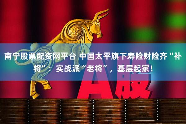 南宁股票配资网平台 中国太平旗下寿险财险齐“补将”：实战派“老将”，基层起家！