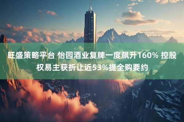 旺盛策略平台 怡园酒业复牌一度飙升160% 控股权易主获折让近53%提全购要约