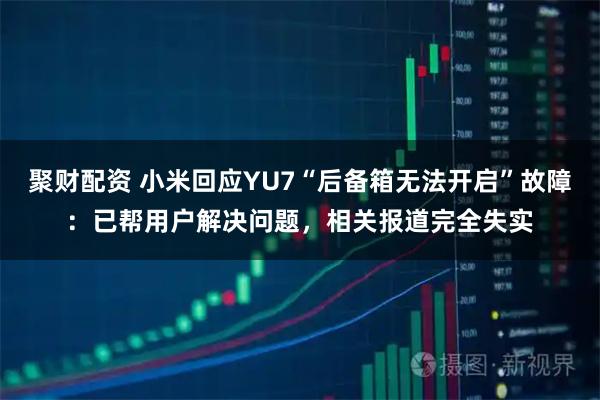 聚财配资 小米回应YU7“后备箱无法开启”故障：已帮用户解决问题，相关报道完全失实