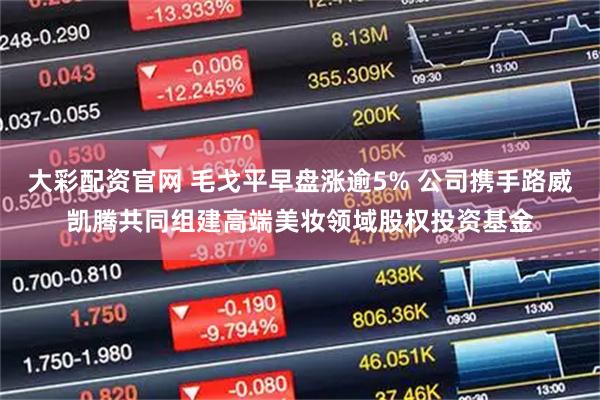 大彩配资官网 毛戈平早盘涨逾5% 公司携手路威凯腾共同组建高端美妆领域股权投资基金