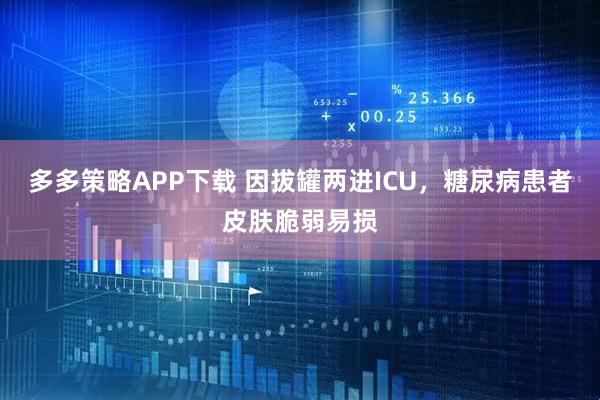 多多策略APP下载 因拔罐两进ICU，糖尿病患者皮肤脆弱易损