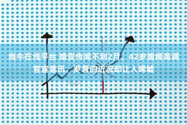 尚牛在线平台 婚变传闻不到2月，42岁唐嫣高调官宣喜讯，罗晋的近况却让人唏嘘