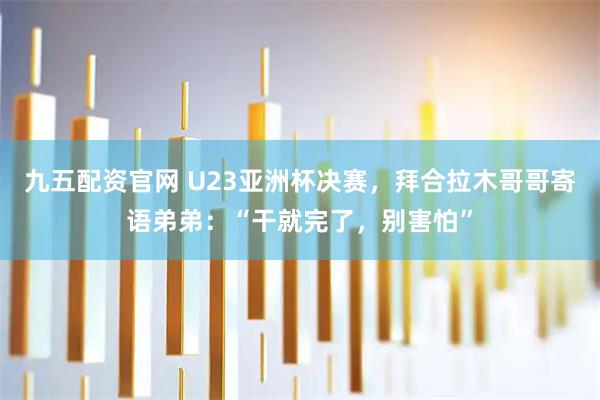九五配资官网 U23亚洲杯决赛，拜合拉木哥哥寄语弟弟：“干就完了，别害怕”