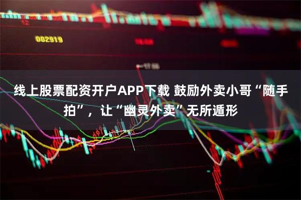 线上股票配资开户APP下载 鼓励外卖小哥“随手拍”，让“幽灵外卖”无所遁形
