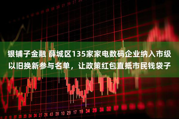 银铺子金融 薛城区135家家电数码企业纳入市级以旧换新参与名单，让政策红包直抵市民钱袋子