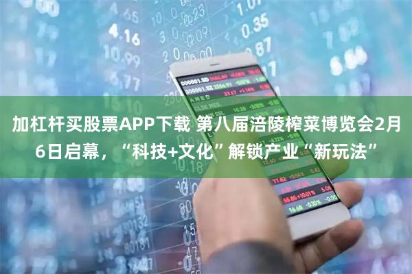 加杠杆买股票APP下载 第八届涪陵榨菜博览会2月6日启幕，“科技+文化”解锁产业“新玩法”