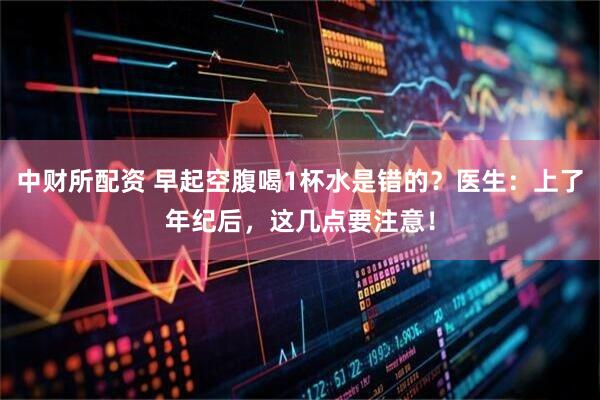 中财所配资 早起空腹喝1杯水是错的？医生：上了年纪后，这几点要注意！