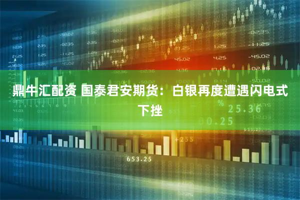 鼎牛汇配资 国泰君安期货：白银再度遭遇闪电式下挫