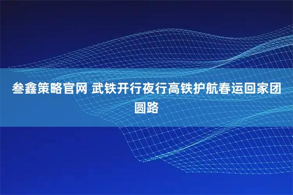 叁鑫策略官网 武铁开行夜行高铁护航春运回家团圆路