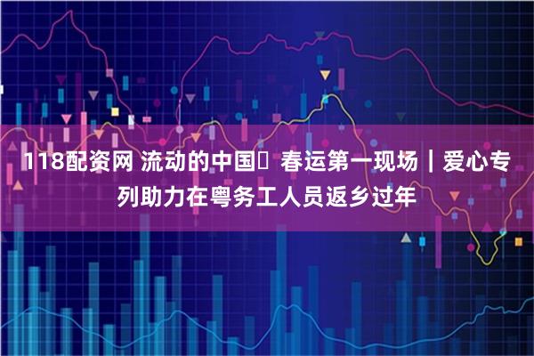 118配资网 流动的中国・春运第一现场｜爱心专列助力在粤务工人员返乡过年