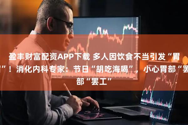 盈丰财富配资APP下载 多人因饮食不当引发“胃潴留”！消化内科专家：节日“胡吃海喝”，小心胃部“罢工”