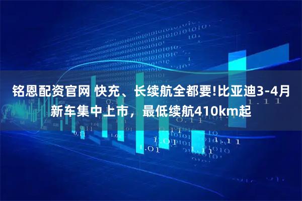 铭恩配资官网 快充、长续航全都要!比亚迪3-4月新车集中上市，最低续航410km起