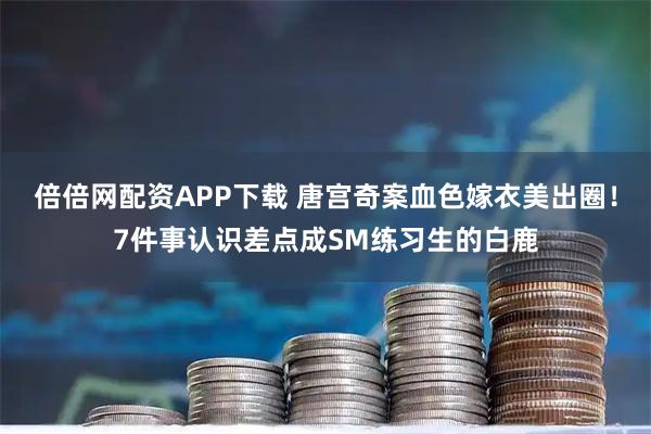 倍倍网配资APP下载 唐宫奇案血色嫁衣美出圈!7件事认识差点成SM练习生的白鹿