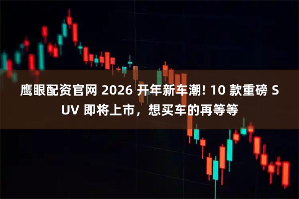 鹰眼配资官网 2026 开年新车潮! 10 款重磅 SUV 即将上市，想买车的再等等