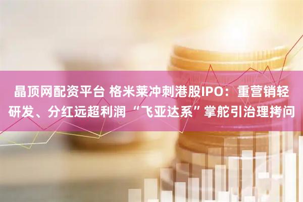 晶顶网配资平台 格米莱冲刺港股IPO:重营销轻研发、分红远超利润 “飞亚达系”掌舵引治理拷问