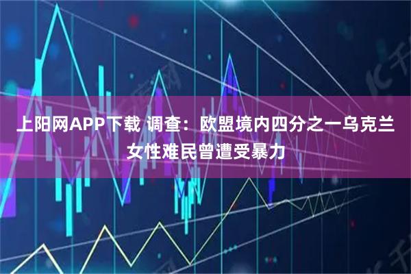上阳网APP下载 调查:欧盟境内四分之一乌克兰女性难民曾遭受暴力