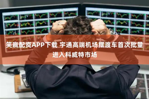 笑赢配资APP下载 宇通高端机场摆渡车首次批量进入科威特市场