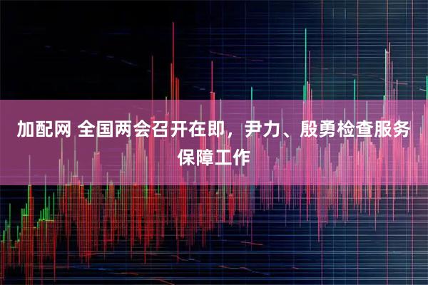 加配网 全国两会召开在即，尹力、殷勇检查服务保障工作
