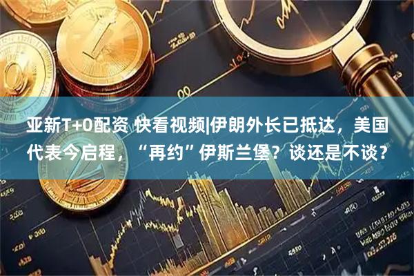 亚新T+0配资 快看视频|伊朗外长已抵达，美国代表今启程，“再约”伊斯兰堡？谈还是不谈？